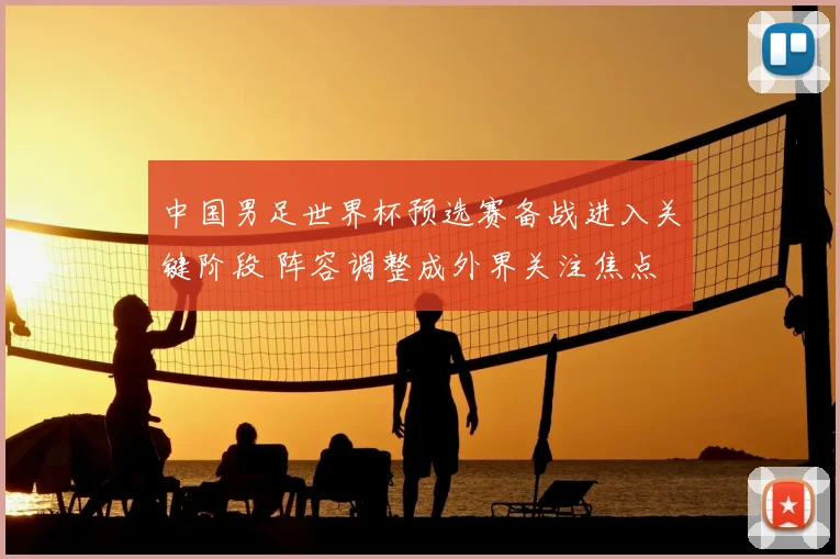 中国男足世界杯预选赛备战进入关键阶段 阵容调整成外界关注焦点