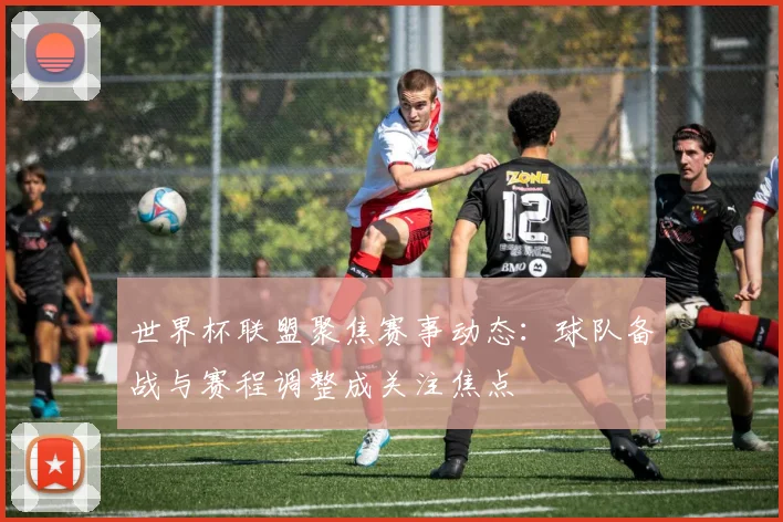 世界杯联盟聚焦赛事动态:球队备战与赛程调整成关注焦点