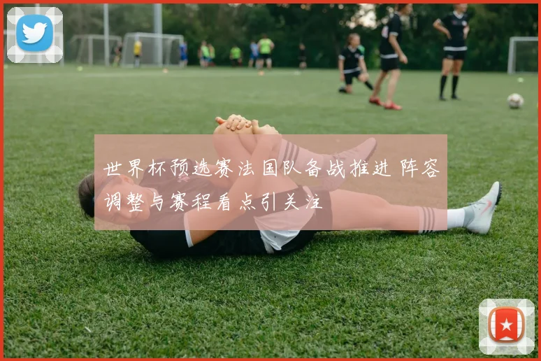 世界杯预选赛法国队备战推进 阵容调整与赛程看点引关注