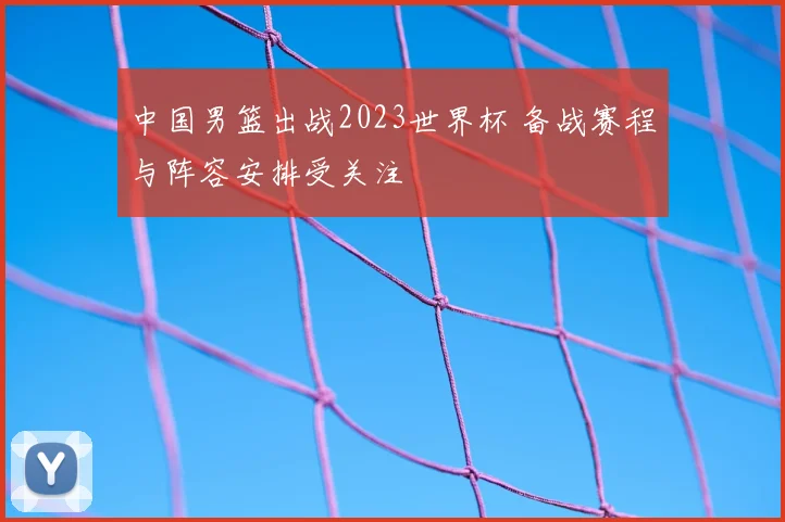 中国男篮出战2023世界杯 备战赛程与阵容安排受关注