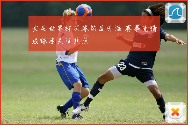 女足世界杯买球热度升温 赛事竞猜成球迷关注焦点