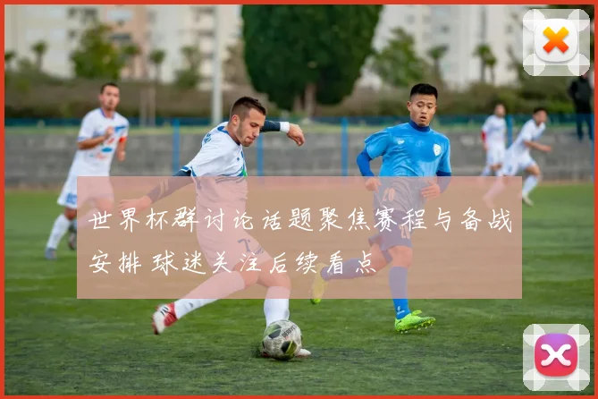 世界杯群讨论话题聚焦赛程与备战安排 球迷关注后续看点