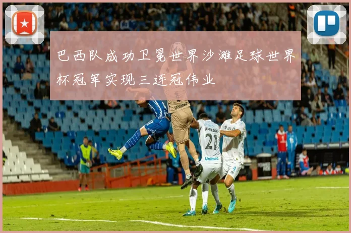 巴西队成功卫冕世界沙滩足球世界杯冠军实现三连冠伟业
