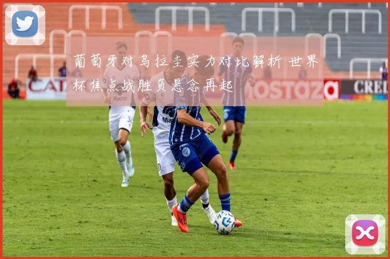 葡萄牙对乌拉圭实力对比解析 世界杯焦点战胜负悬念再起