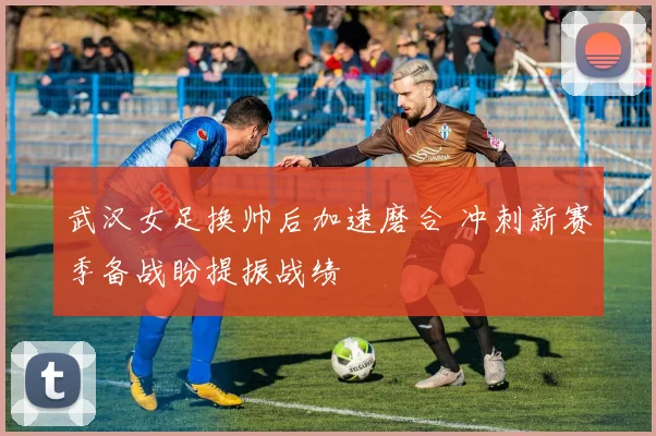 武汉女足换帅后加速磨合 冲刺新赛季备战盼提振战绩