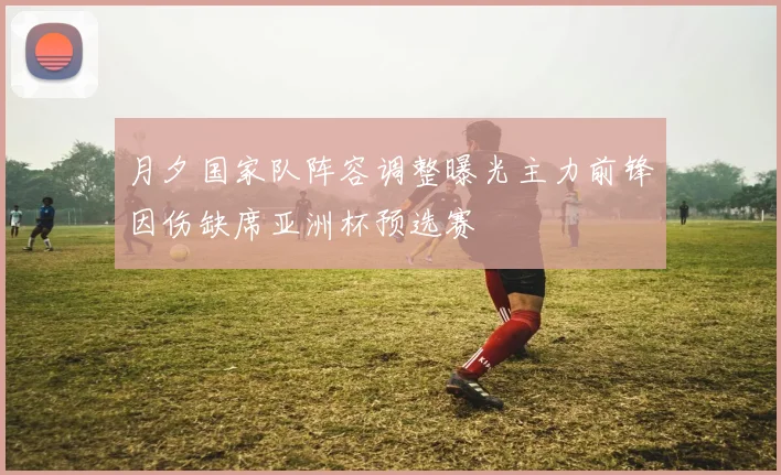 月夕国家队阵容调整曝光主力前锋因伤缺席亚洲杯预选赛