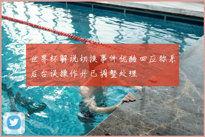 世界杯解说切换事件优酷回应称系后台误操作并已调整处理