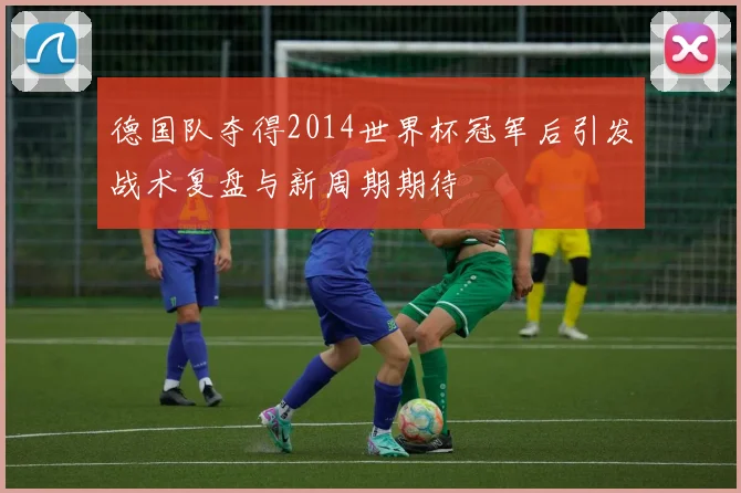 德国队夺得2014世界杯冠军后引发战术复盘与新周期期待