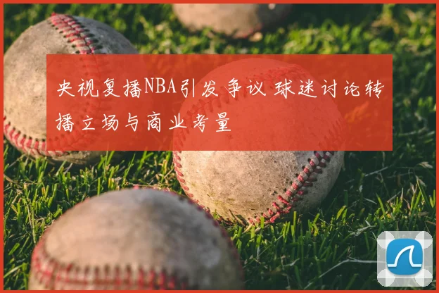 央视复播NBA引发争议 球迷讨论转播立场与商业考量