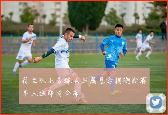 荷兰队七号球衣归属悬念揭晓新赛季人选即将公布