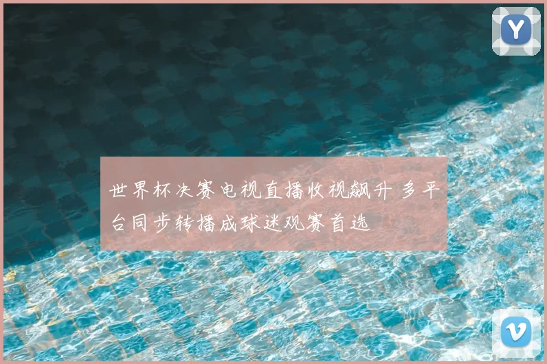 世界杯决赛电视直播收视飙升 多平台同步转播成球迷观赛首选