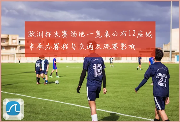 欧洲杯决赛场地一览表公布12座城市承办赛程与交通及观赛影响