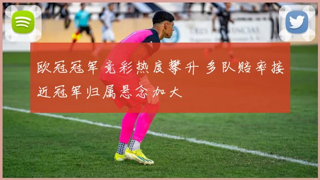 欧冠冠军竞彩热度攀升 多队赔率接近冠军归属悬念加大