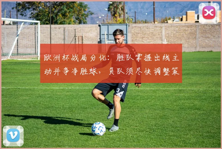 欧洲杯战局分化：胜队掌握出线主动并争净胜球，负队须尽快调整策略