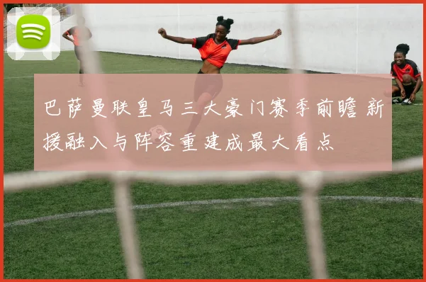 巴萨曼联皇马三大豪门赛季前瞻 新援融入与阵容重建成最大看点