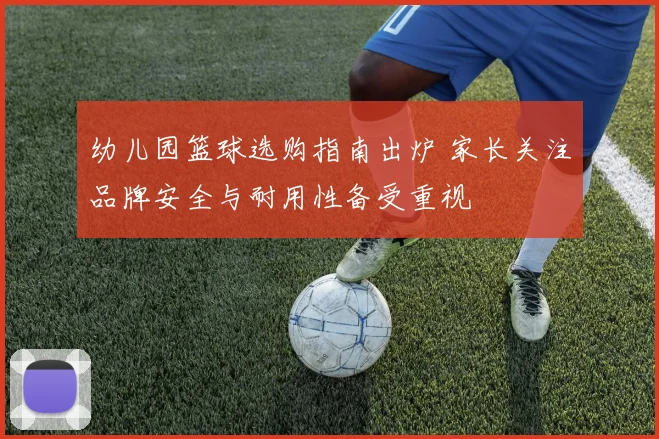 幼儿园篮球选购指南出炉 家长关注品牌安全与耐用性备受重视