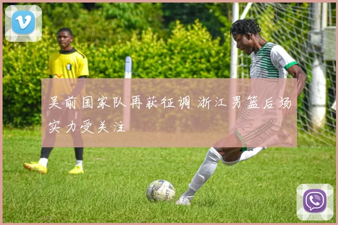 吴前国家队再获征调 浙江男篮后场实力受关注
