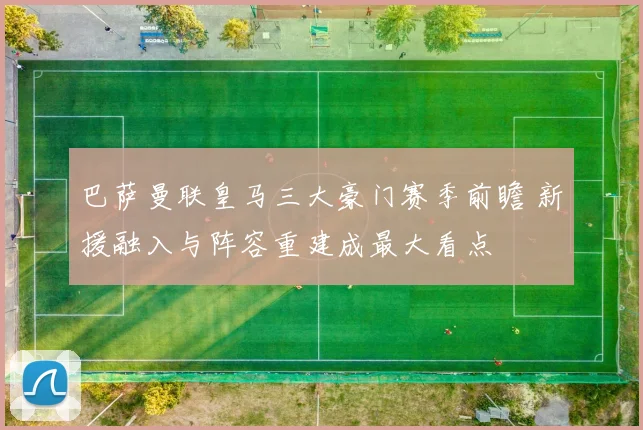 巴萨曼联皇马三大豪门赛季前瞻 新援融入与阵容重建成最大看点