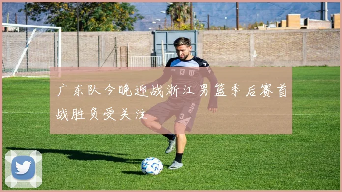 广东队今晚迎战浙江男篮季后赛首战胜负受关注