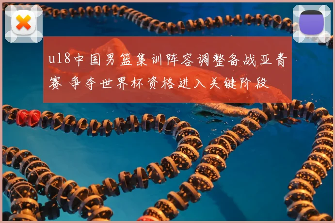 u18中国男篮集训阵容调整备战亚青赛 争夺世界杯资格进入关键阶段