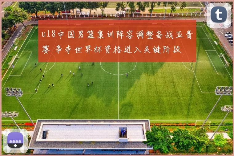 u18中国男篮集训阵容调整备战亚青赛 争夺世界杯资格进入关键阶段