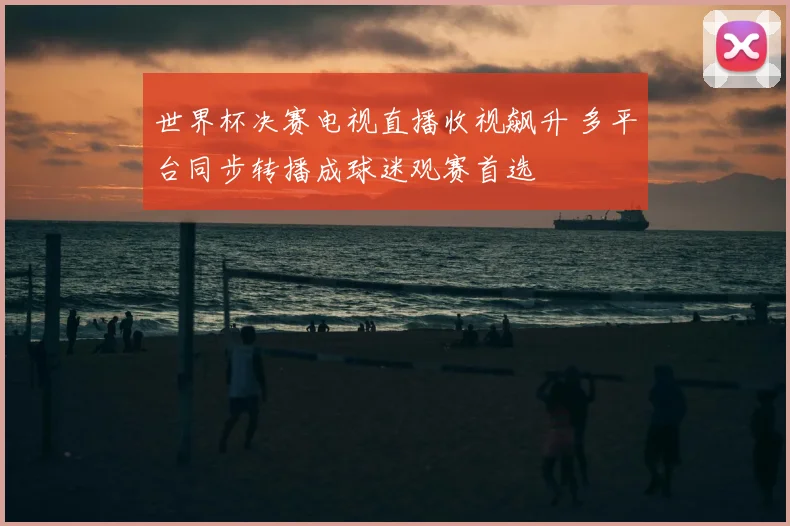世界杯决赛电视直播收视飙升 多平台同步转播成球迷观赛首选