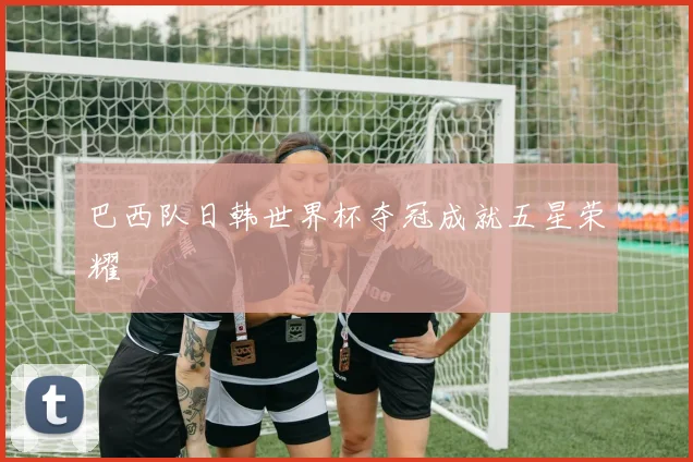 巴西队日韩世界杯夺冠成就五星荣耀