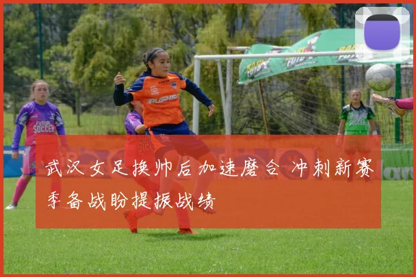 武汉女足换帅后加速磨合 冲刺新赛季备战盼提振战绩