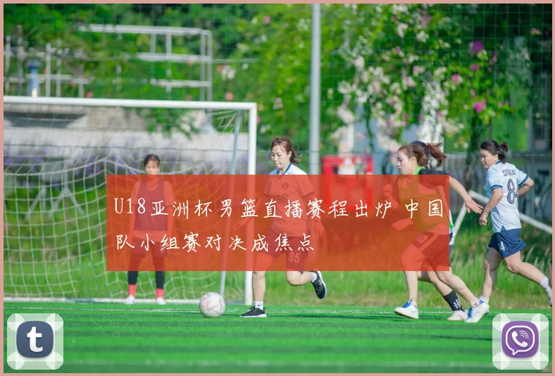 U18亚洲杯男篮直播赛程出炉 中国队小组赛对决成焦点