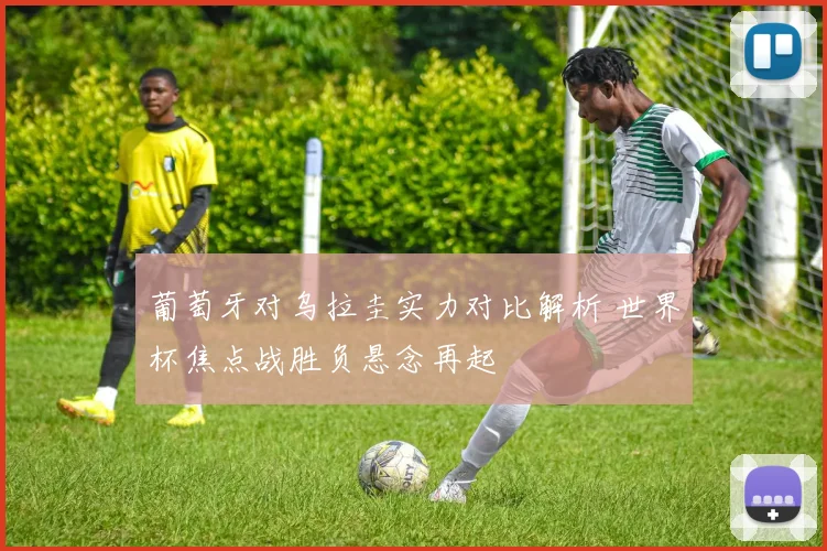 葡萄牙对乌拉圭实力对比解析 世界杯焦点战胜负悬念再起