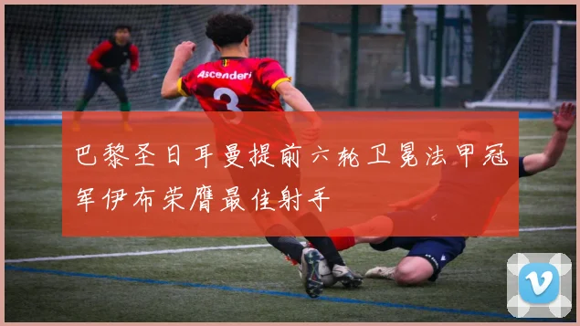 巴黎圣日耳曼提前六轮卫冕法甲冠军伊布荣膺最佳射手