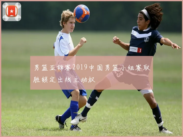 男篮亚锦赛2019中国男篮小组赛取胜锁定出线主动权