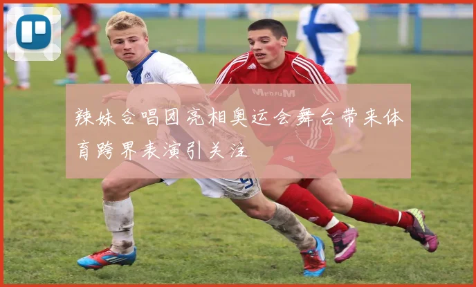 辣妹合唱团亮相奥运会舞台带来体育跨界表演引关注